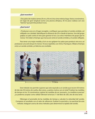 219
¿Qué necesitan?
• Dos palos de madera (entre 20 cm y 30 cm) Una cinta métrica larga.Varios cronómetros.
Un lugar de gran longitud (como una piscina olímpica, 50 m) poco ruidoso con una
“barrera”que permita producir ecos.
¿Qué harán?
• Produzcan ecos en el lugar escogido y verifiquen que perciben el sonido emitido y el
reflejado con claridad. Identifiquen la distancia de 50 m desde la barrera. Uno del grupo
golpea un palo contra el otro para generar el eco. Los otros miembros de grupo (por lo
menos 10) miden el tiempo que transcurre entre el sonido emitido y el sonido reflejado.
Este método nos permite suponer que esto equivale a un sonido que recorre 50 metros
de ida más 50 metros de vuelta, diez veces, ¿cuántos metros son en total? Evalúen las medidas
de tiempo en los 10 cronómetros; repitan las medidas de ser necesario. ¿La medida es precisa?
¿La podemos aceptar como válida? (Revisen la lectura 11 del libro de 2do. año de esta serie)
Obtengan el promedio de las medidas de tiempo y calculen la velocidad del sonido.
Comparen el resultado con el valor de referencia. Evalúen la precisión y la exactitud de este
método. Indaguen acerca de otros métodos para determinar la rapidez del sonido.
Para tener una mejor medida, al oír un eco golpeen los palos para producir otro eco, así
produzcan una serie de por lo menos 10 ecos repetidos con ritmo. Practiquen. Midan el tiempo
entre un sonido emitido y el décimo eco recibido.
 
