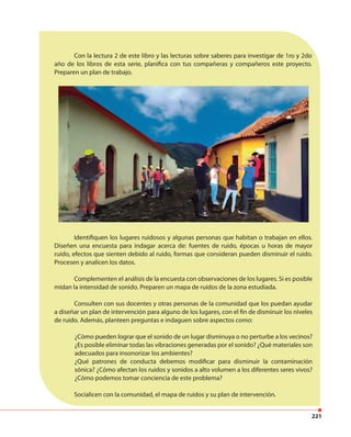 221
Con la lectura 2 de este libro y las lecturas sobre saberes para investigar de 1ro y 2do
año de los libros de esta serie, planifica con tus compañeras y compañeros este proyecto.
Preparen un plan de trabajo.
Identifiquen los lugares ruidosos y algunas personas que habitan o trabajan en ellos.
Diseñen una encuesta para indagar acerca de: fuentes de ruido, épocas u horas de mayor
ruido, efectos que sienten debido al ruido, formas que consideran pueden disminuir el ruido.
Procesen y analicen los datos.
Complementen el análisis de la encuesta con observaciones de los lugares. Si es posible
midan la intensidad de sonido. Preparen un mapa de ruidos de la zona estudiada.
Consulten con sus docentes y otras personas de la comunidad que los puedan ayudar
a diseñar un plan de intervención para alguno de los lugares, con el fin de disminuir los niveles
de ruido. Además, planteen preguntas e indaguen sobre aspectos como:
¿Cómo pueden lograr que el sonido de un lugar disminuya o no perturbe a los vecinos?
¿Es posible eliminar todas las vibraciones generadas por el sonido? ¿Qué materiales son
adecuados para insonorizar los ambientes?
¿Qué patrones de conducta debemos modificar para disminuir la contaminación
sónica? ¿Cómo afectan los ruidos y sonidos a alto volumen a los diferentes seres vivos?
¿Cómo podemos tomar conciencia de este problema?
Socialicen con la comunidad, el mapa de ruidos y su plan de intervención.
 