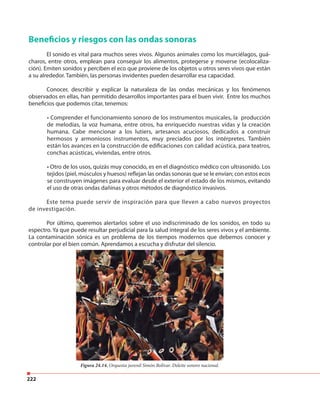 222
Beneficios y riesgos con las ondas sonoras
El sonido es vital para muchos seres vivos. Algunos animales como los murciélagos, guá-
charos, entre otros, emplean para conseguir los alimentos, protegerse y moverse (ecolocaliza-
ción). Emiten sonidos y perciben el eco que proviene de los objetos u otros seres vivos que están
a su alrededor. También, las personas invidentes pueden desarrollar esa capacidad.
Conocer, describir y explicar la naturaleza de las ondas mecánicas y los fenómenos
observados en ellas, han permitido desarrollos importantes para el buen vivir. Entre los muchos
beneficios que podemos citar, tenemos:
• Comprender el funcionamiento sonoro de los instrumentos musicales, la producción
de melodías, la voz humana, entre otros, ha enriquecido nuestras vidas y la creación
humana. Cabe mencionar a los lutiers, artesanos acuciosos, dedicados a construir
hermosos y armoniosos instrumentos, muy preciados por los intérpretes. También
están los avances en la construcción de edificaciones con calidad acústica, para teatros,
conchas acústicas, viviendas, entre otros.
• Otro de los usos, quizás muy conocido, es en el diagnóstico médico con ultrasonido. Los
tejidos (piel, músculos y huesos) reflejan las ondas sonoras que se le envían; con estos ecos
se construyen imágenes para evaluar desde el exterior el estado de los mismos, evitando
el uso de otras ondas dañinas y otros métodos de diagnóstico invasivos.
Este tema puede servir de inspiración para que lleven a cabo nuevos proyectos
de investigación.
Por último, queremos alertarlos sobre el uso indiscriminado de los sonidos, en todo su
espectro. Ya que puede resultar perjudicial para la salud integral de los seres vivos y el ambiente.
La contaminación sónica es un problema de los tiempos modernos que debemos conocer y
controlar por el bien común. Aprendamos a escucha y disfrutar del silencio.
Figura 24.14. Orquesta juvenil Simón Bolívar. Deleite sonoro nacional.
 