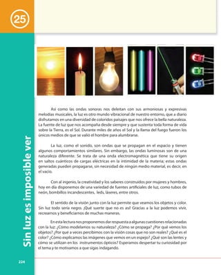 224
Sinluzesimposiblever
25
Así como las ondas sonoras nos deleitan con sus armoniosas y expresivas
melodías musicales, la luz es otro mundo vibracional de nuestro entorno, que a diario
disfrutamos en una diversidad de coloridos paisajes que nos ofrece la bella naturaleza.
La fuente de luz que nos acompaña desde siempre y que sustenta toda forma de vida
sobre la Tierra, es el Sol. Durante miles de años el Sol y la llama del fuego fueron los
únicos medios de que se valió el hombre para alumbrarse.
La luz, como el sonido, son ondas que se propagan en el espacio y tienen
algunos comportamientos similares. Sin embargo, las ondas luminosas son de una
naturaleza diferente. Se trata de una onda electromagnética que tiene su origen
en saltos cuánticos de cargas eléctricas en la intimidad de la materia; estas ondas
generadas pueden propagarse, sin necesidad de ningún medio material, es decir, en
el vacío.
Con al ingenio, la creatividad y los saberes construidos por mujeres y hombres,
hoy en día disponemos de una variedad de fuentes artificiales de luz, como tubos de
neón, bombillos incandescentes, leds, láseres, entre otros.
El sentido de la visión junto con la luz permite que veamos los objetos y color.
Sin luz todo sería negro. ¡Qué suerte que no es así! Gracias a la luz podemos vivir,
recrearnos y beneficiarnos de muchas maneras.
Enestalecturanosproponemosdarrespuestaaalgunascuestionesrelacionadas
con la luz: ¿Cómo modelamos su naturaleza? ¿Cómo se propaga? ¿Por qué vemos los
objetos? ¿Por qué a veces percibimos con la visión cosas que no son reales? ¿Qué es el
color? ¿Cómo explicamos las imágenes que vemos en un espejo? ¿Qué son las lentes y
cómo se utilizan en los instrumentos ópticos? Esperamos despertar tu curiosidad por
el tema y te motivamos a que sigas indagando.
 