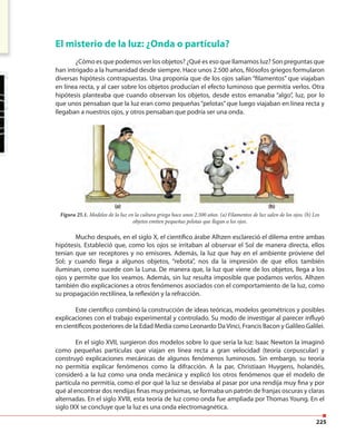225
El misterio de la luz: ¿Onda o partícula?
¿Cómo es que podemos ver los objetos? ¿Qué es eso que llamamos luz? Son preguntas que
han intrigado a la humanidad desde siempre. Hace unos 2.500 años, filósofos griegos formularon
diversas hipótesis contrapuestas. Una proponía que de los ojos salían “filamentos” que viajaban
en línea recta, y al caer sobre los objetos producían el efecto luminoso que permitía verlos. Otra
hipótesis planteaba que cuando observan los objetos, desde estos emanaba “algo”, luz, por lo
que unos pensaban que la luz eran como pequeñas “pelotas”que luego viajaban en línea recta y
llegaban a nuestros ojos, y otros pensaban que podría ser una onda.
Mucho después, en el siglo X, el científico árabe Alhzen esclareció el dilema entre ambas
hipótesis. Estableció que, como los ojos se irritaban al observar el Sol de manera directa, ellos
tenían que ser receptores y no emisores. Además, la luz que hay en el ambiente proviene del
Sol; y cuando llega a algunos objetos, “rebota”, nos da la impresión de que ellos también
iluminan, como sucede con la Luna. De manera que, la luz que viene de los objetos, llega a los
ojos y permite que los veamos. Además, sin luz resulta imposible que podamos verlos. Alhzen
también dio explicaciones a otros fenómenos asociados con el comportamiento de la luz, como
su propagación rectilínea, la reflexión y la refracción.
Este científico combinó la construcción de ideas teóricas, modelos geométricos y posibles
explicaciones con el trabajo experimental y controlado. Su modo de investigar al parecer influyó
en científicos posteriores de la Edad Media como Leonardo DaVinci, Francis Bacon y Galileo Galilei.
En el siglo XVII, surgieron dos modelos sobre lo que sería la luz: Isaac Newton la imaginó
como pequeñas partículas que viajan en línea recta a gran velocidad (teoría corpuscular) y
construyó explicaciones mecánicas de algunos fenómenos luminosos. Sin embargo, su teoría
no permitía explicar fenómenos como la difracción. A la par, Christiaan Huygens, holandés,
consideró a la luz como una onda mecánica y explicó los otros fenómenos que el modelo de
partícula no permitía, como el por qué la luz se desviaba al pasar por una rendija muy fina y por
qué al encontrar dos rendijas finas muy próximas, se formaba un patrón de franjas oscuras y claras
alternadas. En el siglo XVIII, esta teoría de luz como onda fue ampliada por Thomas Young. En el
siglo IXX se concluye que la luz es una onda electromagnética.
Figura 25.1. Modelos de la luz en la cultura griega hace unos 2.500 años. (a) Filamentos de luz salen de los ojos; (b) Los
objetos emiten pequeñas pelotas que llegan a los ojos.
 