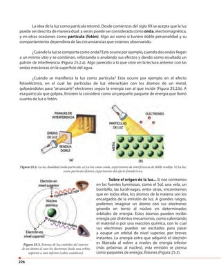 226
La idea de la luz como partícula retornó. Desde comienzos del siglo XX se acepta que la luz
puede ser descrita de manera dual: a veces puede ser considerada como onda, electromagnética,
y en otras ocasiones como partícula (fotón). Algo así como si tuviera doble personalidad y su
comportamiento dependiera de las circunstancias que estamos observando.
¿Cuándo la luz se comporta como onda? Esto ocurre por ejemplo, cuando dos ondas llegan
a un mismo sitio y se combinan, reforzando o anulando sus efectos y dando como resultado un
patrón de interferencia (Figura 25.2.a). Algo parecido a lo que viste en la lectura anterior con las
ondas mecánicas en la superficie del agua.
¿Cuándo se manifiesta la luz como partícula? Esto ocurre por ejemplo en el efecto
fotoeléctrico, en el cual las partículas de luz interactúan con los átomos de un metal,
golpeándolos para “arrancarle” electrones según la energía con al que incide (Figura 25.2.b). A
esa partícula que golpea, Einstein la consideró como un pequeño paquete de energía que llamó
cuanto de luz o fotón.
Figura 25.2. La luz dualidad onda-partícula. a) La luz como onda, experimento de interferencia de doble rendija. b) La luz
como partícula (fotón), experimento del efecto fotoeléctrico.
Sobre el origen de la luz... Si nos centramos
en las fuentes luminosas, como el Sol, una vela, un
bombillo, las luciérnagas, entre otras, encontramos
que en todas ellas, los átomos de la materia son los
encargados de la emisión de luz. A grandes rasgos,
podemos imaginar un átomo con sus electrones
girando en torno al núcleo en determinados
orbitales de energía. Estos átomos pueden recibir
energía por distintos mecanismos, como calentando
el material o por una reacción química, con lo cual
sus electrones pueden ser excitados para pasar
a ocupar un orbital de nivel superior, por breves
instantes. La energía extra que adquirió el electrón
es liberada al volver a niveles de energía inferior
(más próximas al núcleo), esta emisión se piensa
como paquetes de energía, fotones (Figura 25.3).
Figura 25.3. Fotones de luz emitidos del interior
de un átomo al caer los electrones desde una orbita
superior a una inferior (saltos cuánticos).
 