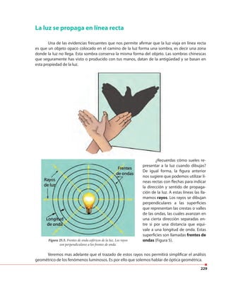 229
La luz se propaga en línea recta
Una de las evidencias frecuentes que nos permite afirmar que la luz viaja en línea recta
es que un objeto opaco colocado en el camino de la luz forma una sombra, es decir una zona
donde la luz no llega. Esta sombra conserva la misma forma del objeto. Las sombras chinescas
que seguramente has visto o producido con tus manos, datan de la antigüedad y se basan en
esta propiedad de la luz.
Figura 25.5. Frentes de onda esféricos de la luz. Los rayos
son perpendiculares a los frentes de onda.
Veremos mas adelante que el trazado de estos rayos nos permitirá simplificar el análisis
geométrico de los fenómenos luminosos. Es por ello que solemos hablar de óptica geométrica.
¿Recuerdas cómo sueles re-
presentar a la luz cuando dibujas?
De igual forma, la figura anterior
nos sugiere que podemos utilizar lí-
neas rectas con flechas para indicar
la dirección y sentido de propaga-
ción de la luz. A estas líneas las lla-
mamos rayos. Los rayos se dibujan
perpendiculares a las superficies
que representan las crestas o valles
de las ondas, las cuales avanzan en
una cierta dirección separadas en-
tre si por una distancia que equi-
vale a una longitud de onda. Estas
superficies son llamadas frentes de
ondas (Figura 5).
 