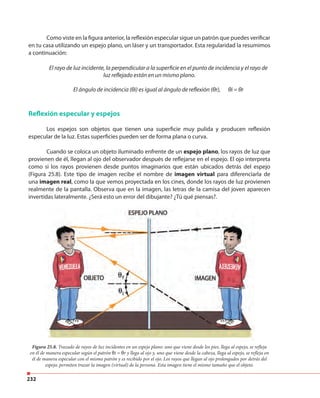 232
Como viste en la figura anterior, la reflexión especular sigue un patrón que puedes verificar
en tu casa utilizando un espejo plano, un láser y un transportador. Esta regularidad la resumimos
a continuación:
El rayo de luz incidente, la perpendicular a la superficie en el punto de incidencia y el rayo de
luz reflejado están en un mismo plano.
El ángulo de incidencia (θi) es igual al ángulo de reflexión (θr), θi = θr
Reflexión especular y espejos
Los espejos son objetos que tienen una superficie muy pulida y producen reflexión
especular de la luz. Estas superficies pueden ser de forma plana o curva.
Cuando se coloca un objeto iluminado enfrente de un espejo plano, los rayos de luz que
provienen de él, llegan al ojo del observador después de reflejarse en el espejo. El ojo interpreta
como si los rayos provienen desde puntos imaginarios que están ubicados detrás del espejo
(Figura 25.8). Este tipo de imagen recibe el nombre de imagen virtual para diferenciarla de
una imagen real, como la que vemos proyectada en los cines, donde los rayos de luz provienen
realmente de la pantalla. Observa que en la imagen, las letras de la camisa del joven aparecen
invertidas lateralmente. ¿Será esto un error del dibujante? ¿Tú qué piensas?.
Figura 25.8. Trazado de rayos de luz incidentes en un espejo plano: uno que viene desde los pies, llega al espejo, se refleja
en él de manera especular según el patrón θi = θr y llega al ojo y, uno que viene desde la cabeza, llega al espejo, se refleja en
él de manera especular con el mismo patrón y es recibido por el ojo. Los rayos que llegan al ojo prolongados por detrás del
espejo, permiten trazar la imagen (virtual) de la persona. Esta imagen tiene el mismo tamaño que el objeto.
 