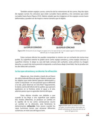 233
También existen espejos curvos, como los de los retrovisores de los carros. Hay dos tipos
de espejos curvos: los cóncavos que están curvados hacia adentro, y los convexos que están
curvados hacia fuera (Figura 25.9). Habrás notado que las imágenes en los espejos curvos lucen
deformadas y pueden ser de mayor o menor tamaño que el objeto.
Estos curiosos efectos los puedes comprobar tu mismo con un cucharón de cocina muy
pulido. Su superficie exterior te podrá servir como espejo convexo y, como espejo cóncavo su
superficie interior. Si alejas tu cara del lado convexo del cucharón, verás primero tu imagen
derecha, y a partir de cierta posición empezarás a verla boca abajo (invertida). Haz la prueba con
los dos lados del cucharón.
La luz que atraviesa y se desvía: la refracción
Figura 25.9. Formación de una imagen en espejo curvo. Los rayos de luz en estos espejos siguen el mismo patrón de
reflexión que en el espejo plano, θi = θr.
Alguna vez, ¿has mirado a través de un frasco
de vidrio redondo lleno de agua? Habrás notado que
los objetos que están dentro parecen deformados y
como si estuviesen en una posición que es diferente
a la real. ¿Qué observas en esta foto? Seguramente,
te darás cuenta del efecto de los palitos que parecen
quebrarse en la frontera entre el agua y el aire,
además parece que se agrandan dentro del agua.
Estos efectos visuales son debidos a que
cuando la luz llega a una superficie que separa
dos medios diferentes, se produce un cambio en
la rapidez de la luz como consecuencia ocurre
un cambio en la dirección, este fenómeno lo
denominamos refracción. Esto ocurre cuando los
rayos luminosos tienen que atravesar diferentes
sustancias, en este caso del agua al aire.
Figura 25.10. Palitos de madera en un vaso
con agua. Los efectos ópticos observados son
debidos al fenómeno de refracción de la luz al
pasar del agua al aire.
 