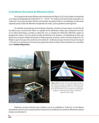 236
La luz blanca: Una mezcla de diferentes colores
En el espectro de ondas EM que viste anteriormente (figura 25.4), la luz visible corresponde
a un rango de longitudes de onda (4x10-6
m – 7,5x10-6
m). Cada una de estas ondas equivale a un
“color luz”. La luz que proviene del Sol casi siempre nos parece blanca, sin embargo, en ella están
viajando juntas ondas de diferentes longitudes de onda. ¿Cómo podemos distinguirlas?
Un método conocido que se le atribuye a Newton, consiste en hacer pasar un haz fino de
luz blanca por un prisma de vidrio. La rapidez de las diferentes ondas que componen ese haz,
en el vidrio disminuye y cambia su dirección con un ángulo de refracción diferente, según su
longitud de onda, λ. Así, los colores (ondas de distinta λ) se separan, y al abandonar la otra cara
del prisma se hacen visibles formando un bello espectro continuo, como el arcoiris (Figura 25.13).
Observa que la luz que más se desvía es la violeta (λ = 0,40 μm) y la que menos lo hace es la roja (λ
= 0,75 μm). Las sustancias en las que esta separación de las ondas se hace evidente son conocidas
como medios dispersivos.
Podemos concluir entonces que el blanco no es en realidad un “color luz”. La luz blanca
procedente del Sol y de la mayoría de las fuentes de luz artificial es la unión de diferentes colores
(ondas con distintas λ).
Figura 25.13. Arriba: un haz de luz blanca incide en
una cara de un prisma y se dispersa al salir por la otra
cara, después de refractarse dos veces. A la izquierda,
la luz del sol incide en la cara superior de una prisma
de agua, y al salir por la otra cara, se observa el
espectro de luz visible.
 
