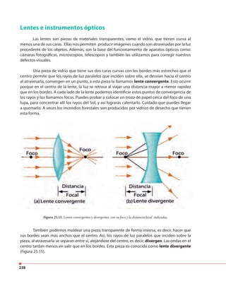 238
Lentes e instrumentos ópticos
Las lentes son piezas de materiales transparentes, como el vidrio, que tienen curva al
menos una de sus caras. Ellas nos permiten producir imágenes cuando son atravesadas por la luz
procedente de los objetos. Además, son la base del funcionamiento de aparatos ópticos como:
cámaras fotográficas, microscopios, telescopios y también las utilizamos para corregir nuestros
defectos visuales.
Una pieza de vidrio que tiene sus dos caras curvas con los bordes más estrechos que el
centro permite que los rayos de luz paralelos que inciden sobre ella, se desvían hacia el centro
al atravesarla, convergen en un punto, a esta pieza la llamamos lente convergente. Esto ocurre
porque en el centro de la lente, la luz se retrasa al viajar una distancia mayor a menor rapidez
que en los bordes. A cada lado de la lente podemos identificar estos puntos de convergencia de
los rayos y los llamamos focos. Puedes probar a colocar un trozo de papel cerca del foco de una
lupa, para concentrar allí los rayos del Sol, y así lograrás calentarlo. Cuidado que puedes llegar
a quemarlo. A veces los incendios forestales son producidos por vidrios de desecho que tienen
esta forma.
También podemos moldear una pieza transparente de forma inversa, es decir, hacer que
sus bordes sean más anchos que el centro. Así, los rayos de luz paralelos que inciden sobre la
pieza, al atravesarla se separan entre sí, alejándose del centro, es decir, divergen. Las ondas en el
centro tardan menos en salir que en los bordes. Esta pieza es conocida como lente divergente
(Figura 25.15).
Figura 25.15. Lentes convergentes y divergentes, con su foco y la distancia focal indicadas.
 