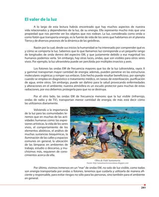 241
El valor de la luz
A lo largo de esta lectura habrás encontrado que hay muchos aspectos de nuestra
vida relacionados y dependientes de la luz, de su energía. Ella representa mucho más que una
propiedad que nos permite ver los objetos que nos rodean. La luz, considerada como onda o
como fotón que transporta energía, es la fuente de vida de los seres que habitamos en el planeta
Tierra y de diversos procesos de la dinámica de las geósferas.
Razón por la cual, desde sus inicios la humanidad se ha interesado por comprender qué es
y cómo se comporta la luz. Sabemos que lo que llamamos luz corresponde a un pequeño rango
de longitudes de onda dentro del espectro EM, y que justamente debido a esa magnitud los
humanos podemos verla. Sin embargo, hay otras luces, ondas, que son visibles para otros seres
vivos. Por ejemplo, la luz ultravioleta puede ser percibida por múltiples insectos y aves.
Los fotones las ondas EM de frecuencia mayores que los de la luz (ultravioleta, rayos X
y gamma) transportan mayor cantidad de energía; además, pueden penetrar en las estructuras
moleculares orgánicas y romper sus enlaces. Este hecho puede resultar beneficioso, por ejemplo
cuando se emplea en diagnóstico o tratamiento médico, en tareas de esterilización, purificación
de agua, entre otros. Sin embargo, puede ser dañino para la salud provocando enfermedades
y alteraciones en el ambiente; nuestra atmósfera es un escudo protector para muchas de estas
radiaciones, por eso debemos protegerla para que no se destruya.
Por el otro lado, las ondas EM de frecuencia menores que la luz visible (infrarrojo,
ondas de radio y de TV), transportan menor cantidad de energía; de más está decir cómo
las utilizamos diariamente.
Volviendo a la importancia
de la luz para las comunidades te-
nemos que en muchas de las acti-
vidades humanas como: las expre-
siones artísticas, la vida de los seres
vivos, el comportamiento de los
elementos abióticos, el análisis de
muchas sustancias bioquímicas, la
iluminación de las calles y espacios
comunes en general, la ubicación
de las lámparas en ambientes de
trabajo, estudio o descanso, y mu-
chísimos más, requieren de cono-
cimientos acerca de ella.
Por último, vivimos inmersos en un “mar”de ondas EM, no solo de luz visible, como todas
son energía transportada por ondas o fotones, tenemos que cuidarla y utilizarla de manera efi-
ciente y responsable, para evitar riesgos no sólo para las personas, sino también para el ambiente
en general.
Obra de Fidel Santamaría.
Fuente: http://amantesartesvenezolanas.blogspot.com/
 