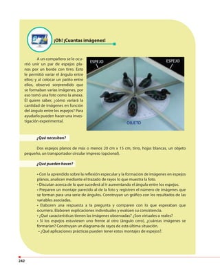 242
¡Oh! ¡Cuantas imágenes!
A un compañero se le ocu-
rrió unir un par de espejos pla-
nos por un borde con tirro. Esto
le permitió variar el ángulo entre
ellos; y al colocar un patito entre
ellos, observó sorprendido que
se formaban varias imágenes, por
eso tomó una foto como la anexa.
Él quiere saber, ¿cómo variará la
cantidad de imágenes en función
del ángulo entre los espejos? Para
ayudarlo pueden hacer una inves-
tigación experimental.
¿Qué necesitan?
Dos espejos planos de más o menos 20 cm x 15 cm, tirro, hojas blancas, un objeto
pequeño, un transportador circular impreso (opcional).
¿Qué pueden hacer?
• Con la aprendido sobre la reflexión especular y la formación de imágenes en espejos
planos, analicen mediante el trazado de rayos lo que muestra la foto.
• Discutan acerca de lo que sucederá al ir aumentando el ángulo entre los espejos.
• Preparen un montaje parecido al de la foto y registren el número de imágenes que
se forman para una serie de ángulos. Construyan un gráfico con los resultados de las
variables asociadas.
• Elaboren una respuesta a la pregunta y comparen con lo que esperaban que
ocurriera. Elaboren explicaciones individuales y evalúen su consistencia.
• ¿Qué características tienen las imágenes observadas? ¿Son virtuales o reales?
• Si los espejos estuviesen uno frente al otro (ángulo cero), ¿cuántas imágenes se
formarían? Construyan un diagrama de rayos de esta última situación.
• ¿Qué aplicaciones prácticas pueden tener estos montajes de espejos?.
 