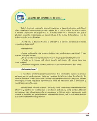 243
“Bajen” el archivo en español geometric-optic, de la siguiente dirección web: http://
phet.colorado.edu/en/simulation/geometric-optics. Así lo podrán utilizar sin tener conexión
a internet. Organícense en grupos de 2 o 3 e interaccionen con la simulación para que se
planteen preguntas relacionadas con características de las lentes, de los objetos y de las
imágenes en las lentes delgadas.
• ¿Cómo varía la distancia focal de la lente con: la el radio de curvatura; el índice de
refracción o el diámetro?
Para cada lente:
•¿En qué región debe estar ubicado el objeto para que la imagen sea virtual? ¿Y para
que sea la imagen sea real?
• ¿En qué condiciones se produce una imagen mayor que el objeto? ¿Y menor?
• ¿Puede ser la imagen del mismo tamaño del objeto? ¿En dónde tiene que
estar el objeto?
• ¿Cómo es la imagen del objeto cuando éste se encuentra en el foco de la lente?
¿Qué pueden hacer?
Es importante familiarizarse con los elementos de la simulación y explorar las diversas
variables que se pueden escoger (radio de curvatura de la lente, índice de refracción del
material, forma del objeto, entre otras). Revisen, discutan y replanteen las preguntas iniciales.
Propongan posibles respuestas argumentadas antes de interactuar con la simulación y
manténgalas como hipótesis.
Identifiquen las variables que van a estudiar y varíen una a la vez, controlando el resto.
Observen y registren las variables que se afectan en cada caso y cómo cambian. Elaboren
conclusiones, para ello consideren las preguntas que se hicieron y otras que puedan surgir
durante la actividad. ¿En qué empleamos las diferentes lentes? ¿Qué tipo de lente serán las
que usan nuestros familiares y vecinos?
Jugando con simuladores de lentes
 