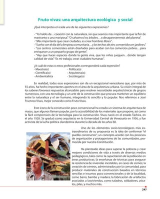 247
Fruto vivas: una arquitectura ecológica y social
¿Qué interpretas en cada una de las siguientes expresiones?
- “Yo hablo de…coexistir con la naturaleza, sin que seamos más importante que la flor de
mastranto o una mariposa”.“O salvamos los árboles…o desapareceremos del planeta”.
-“Más importante que crear ciudades, es crear hombres libres”.
-“Sueñoconeldíadelalimpiezacomunitaria…ylostechosdezincconvertidosenjardines.”
- “Los centros comerciales están diseñados para acabar con los comercios pobres…para
enriquecer a un pequeño grupo de gente”.
- “Hay que hacer espacios donde la gente viva, que los niños jueguen…donde tengan
calidad de vida”.“Es mi trabajo, crear ciudades humanas”.
¿A cuál de estas o estos profesionales corresponderá cada expresión?
- Maestra(o) - Política(o)
- Científica(o) - Arquitecta(o)
- Ambientalista - Socióloga(o)
En realidad, todas esas expresiones son de un excepcional venezolano que, por más de
55 años, ha hecho importantes aportes en el área de la arquitectura urbana. Su visión integral de
los saberes favorece respuestas alcanzables para resolver necesidades arquitectónicas de grupos
numerosos, con una tecnología y un arte de la construcción que procura mantener un equilibrio
entre la naturaleza y el ser humano, integrando lo sencillo y lo popular. Nos referimos a José
Fructoso Vivas, mejor conocido como Fruto Vivas.
Este ícono de la construcción poco convencional ha creado un sistema de arquitectura de
masas, que algunos llaman popular, por la accesibilidad de los materiales que propone, así como
la fácil comprensión de la tecnología para la construcción. Vivas nació en el estado Táchira, en
el año 1928. Se graduó como arquitecto en la Universidad Central de Venezuela en 1956, y fue
activista de la lucha política clandestina durante la década de los años 60.
Uno de los elementos socio-tecnológicos más ex-
traordinarios de su propuesta es la idea de conformar “el
pueblo constructor”, un concepto acorde con los procesos
de organización y protagonismo de las comunidades, pro-
movida por nuestra Constitución.
Ha planteado ideas para superar la pobreza y crear
mejores condiciones de vida a través de diversos medios
pedagógicos, tales como: la capacitación de la población en
áreas productivas; la enseñanza de técnicas para asegurar
la resistencia de viviendas inestables, en casos de sismos; la
creación de centros, administrados por la comunidad, para
producir materiales de construcción basados en técnicas
sencillas e insumos poco convencionales y de la localidad,
como barro, bambú y madera; la fabricación de artefactos
asociados a lasviviendas, como taladros, soldadores, zóca-
los, pilas, y muchos más.
 