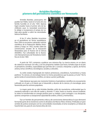249
Arístides Bastidas:
pionero del periodismo científico en Venezuela
Arístides Bastidas, yaracuyano, del
pueblo San Pablo, nació en el seno de una
familia humilde en el año 1924. Apenas
logró estudiar hasta el primer año de ba-
chillerato pues la necesidad económica
lo obligó a incorporarse al campo de tra-
bajo para ayudar a cubrir las necesidades
básicas familiares.
A los 21 años, Bastidas incursiona
en el periodismo en forma autodidacta.
Para 1950 se encuentra cubriendo noticias
científicas de la Federación Médica Vene-
zolana y luego, en 1952, escribe sobre las
convenciones anuales de la Asociación
Venezolana para el Avance de la Ciencia
(ASOVAC). Fue cofundador de la Asocia-
ción Iberoamericana de Periodismo Cientí-
fico en el año 1969.
A partir de 1971 comienza a publicar una columna fija, La ciencia amena, en un diario
de cobertura nacional. Con ello, y con los programas radiales que hacía, tomaba auge en el país
el periodismo científico, especialidad que permite dar a conocer, interpretar y opinar, de forma
amena, temas científicos, tecnológicos, sociales y culturales.
Su estilo estaba impregnado de matices pintorescos, anecdóticos, humorísticos y hasta
poéticos: “la ciencia y la tecnología tienen la misma procedencia que la poesía y el arte”. “Así la
gente recibe el conocimiento científico, sin darse cuenta”, justificaba.
Cabe destacar que para ese momento histórico el periodismo científico era escasamente
cultivado en el país y el interés por el desarrollo y alcance de la ciencia y la tecnología, poco
favorecido para los sectores populares.
La mayor parte de su vida Arístides Bastidas sufrió de reumatismo, enfermedad que lo
mantenía reducido a una silla de ruedas y, durante 17 años, hasta su muerte, estuvo invidente.
Su dolor lo transformaba en energía positiva para su trabajo y para contagiar a sus discípulos,
quienes compartían su excepcional capacidad de análisis, síntesis y memorística.
Fue un hombre de pensamiento crítico y de convicciones democráticas lo que demostró
formando parte de la resistencia contra la dictadura de Marcos Pérez Jiménez. Profesaba un gran
sentido de justicia social para con las comunidades necesitadas; el amor al prójimo y el deseo de
hacerle bien era, para él, una manera ética de vivir.
 