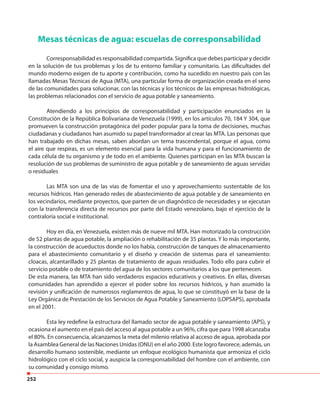 252
Mesas técnicas de agua: escuelas de corresponsabilidad
Corresponsabilidad es responsabilidad compartida. Significa que debes participar y decidir
en la solución de tus problemas y los de tu entorno familiar y comunitario. Las dificultades del
mundo moderno exigen de tu aporte y contribución, como ha sucedido en nuestro país con las
llamadas Mesas Técnicas de Agua (MTA), una particular forma de organización creada en el seno
de las comunidades para solucionar, con las técnicas y los técnicos de las empresas hidrológicas,
las problemas relacionados con el servicio de agua potable y saneamiento.
Atendiendo a los principios de corresponsabilidad y participación enunciados en la
Constitución de la República Bolivariana de Venezuela (1999), en los artículos 70, 184 Y 304, que
promueven la construcción protagónica del poder popular para la toma de decisiones, muchas
ciudadanas y ciudadanos han asumido su papel transformador al crear las MTA. Las personas que
han trabajado en dichas mesas, saben abordan un tema trascendental, porque el agua, como
el aire que respiras, es un elemento esencial para la vida humana y para el funcionamiento de
cada célula de tu organismo y de todo en el ambiente. Quienes participan en las MTA buscan la
resolución de sus problemas de suministro de agua potable y de saneamiento de aguas servidas
o residuales
Las MTA son una de las vías de fomentar el uso y aprovechamiento sustentable de los
recursos hídricos. Han generado redes de abastecimiento de agua potable y de saneamiento en
los vecindarios, mediante proyectos, que parten de un diagnóstico de necesidades y se ejecutan
con la transferencia directa de recursos por parte del Estado venezolano, bajo el ejercicio de la
contraloría social e institucional.
Hoy en día, en Venezuela, existen más de nueve mil MTA. Han motorizado la construcción
de 52 plantas de agua potable, la ampliación o rehabilitación de 35 plantas. Y lo más importante,
la construcción de acueductos donde no los había, construcción de tanques de almacenamiento
para el abastecimiento comunitario y el diseño y creación de sistemas para el saneamiento:
cloacas, alcantarillado y 25 plantas de tratamiento de aguas residuales. Todo ello para cubrir el
servicio potable o de tratamiento del agua de los sectores comunitarios a los que pertenecen.
De esta manera, las MTA han sido verdaderos espacios educativos y creativos. En ellas, diversas
comunidades han aprendido a ejercer el poder sobre los recursos hídricos, y han asumido la
revisión y unificación de numerosos reglamentos de agua, lo que se constituyó en la base de la
Ley Orgánica de Prestación de los Servicios de Agua Potable y Saneamiento (LOPSAPS), aprobada
en el 2001.
Esta ley redefine la estructura del llamado sector de agua potable y saneamiento (APS), y
ocasiona el aumento en el país del acceso al agua potable a un 96%, cifra que para 1998 alcanzaba
el 80%. En consecuencia, alcanzamos la meta del milenio relativa al acceso de agua, aprobada por
la Asamblea General de las Naciones Unidas (ONU) en el año 2000. Este logro favorece, además, un
desarrollo humano sostenible, mediante un enfoque ecológico humanista que armoniza el ciclo
hidrológico con el ciclo social, y auspicia la corresponsabilidad del hombre con el ambiente, con
su comunidad y consigo mismo.
 