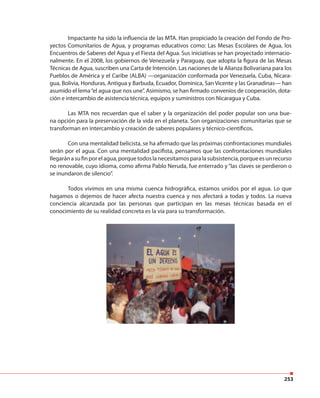 253
Impactante ha sido la influencia de las MTA. Han propiciado la creación del Fondo de Pro-
yectos Comunitarios de Agua, y programas educativos como: Las Mesas Escolares de Agua, los
Encuentros de Saberes del Agua y el Fiesta del Agua. Sus iniciativas se han proyectado internacio-
nalmente. En el 2008, los gobiernos de Venezuela y Paraguay, que adopta la figura de las Mesas
Técnicas de Agua, suscriben una Carta de Intención. Las naciones de la Alianza Bolivariana para los
Pueblos de América y el Caribe (ALBA) —organización conformada por Venezuela, Cuba, Nicara-
gua, Bolivia, Honduras, Antigua y Barbuda, Ecuador, Dominica, San Vicente y las Granadinas— han
asumido el lema“el agua que nos une”. Asimismo, se han firmado convenios de cooperación, dota-
ción e intercambio de asistencia técnica, equipos y suministros con Nicaragua y Cuba.
Las MTA nos recuerdan que el saber y la organización del poder popular son una bue-
na opción para la preservación de la vida en el planeta. Son organizaciones comunitarias que se
transforman en intercambio y creación de saberes populares y técnico-científicos.
Con una mentalidad belicista, se ha afirmado que las próximas confrontaciones mundiales
serán por el agua. Con una mentalidad pacifista, pensamos que las confrontaciones mundiales
llegaránasufinporelagua,porquetodoslanecesitamosparalasubsistencia,porqueesunrecurso
no renovable, cuyo idioma, como afirma Pablo Neruda, fue enterrado y“las claves se perdieron o
se inundaron de silencio”.
Todos vivimos en una misma cuenca hidrográfica, estamos unidos por el agua. Lo que
hagamos o dejemos de hacer afecta nuestra cuenca y nos afectará a todas y todos. La nueva
conciencia alcanzada por las personas que participan en las mesas técnicas basada en el
conocimiento de su realidad concreta es la vía para su transformación.
 