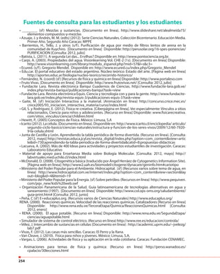 254
Fuentes de consulta para las estudiantes y los estudiantes
• ________ (sf) Mezclas y sustancias. (Documento en línea). http://www.slideshare.net/alealmeida73/
elementos-compuestos-y-mezclas
• Azuaje, J. y Andrés, M. M. (edts) (2012). Serie Ciencias Naturales. Colección Bicentenario. Educación Media.
Primer Año. Segundo Año Caracas: MPPE
• Barrientos, H., Tello, J. y otros (s/f). Purificación de agua por medio de filtros lentos de arena en la
comunidad de Kuychiro. [Documento en línea] Disponible: http://perusolar.org/16-spes-ponencias/
PURIFICACION [Consulta: 2012, julio]
• Batista, L. (2011). A segunda Lei das... Ervilhas? Disponible en: http://www.pontociencia.org.br.
• Carpi, A. (2003). Propiedades del agua. Visionlearning Vol. CHE-2 (1s). [Documento en línea] Disponible:
http://www.visionlearning.com/library/modulo_espanol.php?mid=57&l=s&c3=
• Ecured. (s/f). Gregorio Mendel. Disponible en: http://www.ecured.cu/index.php/Gregorio_Mendel
• Edu.car. El portal educativo del estado argentino. Núcleo teórico: Estado del arte. [Página web en línea]
http://aportes.educ.ar/biologia/nucleo-teorico/recorrido-historico/
• Fernández, N. (coord) (sf) [Recursos de física y química en línea] Disponible: http://www.portaleso.com
• Fruto Vivas. [Documento en línea] Disponible: http://www.frutovivas.net/ [Consulta: 2012, julio]
• Fundacite Lara. Revista eléctronica Bariqui Cuadernos de Ciencias. http://www.fundacite-lara.gob.ve/
index.php/revista-bariqui/publicaciones-bariqui?task=view
• Fundacite Lara. Revista electrónica Equis. Ciencia y tecnología con y para la gente. http://www.fundacite-
lara.gob.ve/index.php/revista-equis-3/publicaciones-equis-3?task=view
• Gaite, M. (sf) Iniciación Interactiva a la material. (Animación en línea) http://concurso.cnice.mec.es/
cnice2005/93_iniciacion_interactiva_materia/curso/index.html
• Gil, S. y Rodríguez, E. (2012). Física re-creativa. [Ciberpágina en línea]. Ver especialmente: Vínculos a sitios
relacionados, Ciencia para niños y adolescentes. [Recurso en línea] Disponible: www.fisicarecreativa.
com/sitios_vinculos/ciencia/children.html
• Hewitt, P., (2005) Conceptos de Física. México: Limusa, S.A
• Icarito (2012). La célula. (Documento en línea). Disponible en: http://www.icarito.cl/enciclopedia/ articulo/
segundo-ciclo-basico/ciencias-naturales/estructura-y-funcion-de-los-seres-vivos/2009/12/60-7920-
9-la-celula.shtml
• Junta de Castilla y León. Aprendiendo la tabla periódica de forma divertida. (Recurso en línea). [Consulta:
2012, mayo] http://revistas.educa.jcyl.es/revista_digital/index.php?option=com_content&view=artic
le&id=730:aprendiendo-la-tabla-periodica-de-forma-divertida&catid=8:propuestas-didacticas
• Lacueva, A. (2002). Más de 400 Ideas para actividades y proyectos estudiantiles de investigación. Caracas:
Laboratorio Educativo
• Material de apoyo para Enseñanza Media sobre Biología Molecular. [Consulta: 2012, mayo] http://
labvirtuales.med.uchile.cl/index.html
• McDonald, D. (2008). Citogenética básica (traducido por Ángel Herráez de Cytogenetics Information Site).
[Página web en línea]: http://www2.uah.es/biomodel/citogene/dynacare/geninfo.htm#cariotipo
• Ministerio del Poder Popular para el Ambiente. Hidrocapital. (sf) (Recursos varios sobre tema de agua, en
línea) http://www.hidrocapital.com.ve/internet/index.php?option=com_content&view=section&lay
out=blog&id=4&Itemid=19
• Ministerio del Poder Popular para la Energía. (sf) Sobre petróleo. (Recursos en línea) http://www.pequiven.
com/pqv_new/kids%20web.swf
• Organización Panamericana de la Salud. Guía latinoamericana de tecnologías alternativas en agua y
saneamiento (1997). [Documento en línea] Disponible: http://www.col.ops-oms.org/saludambiente/
guia-print.htm# [Consulta: 2012, junio]
• Peña, C (sf) E+educaplus.org. (Recursos varios de Ciencias Naturales) http://www.educaplus.org/
RENA. (2000). Reacciones químicas. Velocidad de las reacciones químicas. Catalizadores [Recurso en línea]
Disponible: http://www.rena.edu.ve/TerceraEtapa/Quimica/ReaccionesQuimicas.html [Consulta:
2012, enero]
• RENA. (2000). El agua potable. [Recurso en línea] Disponible: http://www.rena.edu.ve/SegundaEtapa/
ciencias/aguapotable.html
• Simulador de sistema de control eléctrico. (Recurso en línea) http://www.ree.es/educacion/controla/
• Vélez, J. Intercambio de sustancias en células (Documento en línea) : http://academic.uprm.edu/~jvelezg/
lab7.pdf
• Vivas, F. (2012). Las casas más sencillas. Caracas: El Perro y la Rana.
• Van Cleave, J. (2010). Física para niños y jóvenes. México: Limusa, S.A.
• Vargas, L. (2006). Actividades de física y su aplicación en la vida cotidiana. Caracas: Fundación CENAMEC.
• Animaciones para temas de física y química: (Recurso en línea) http://perso.wanadoo.es/
cpalacio/30lecciones.html
 