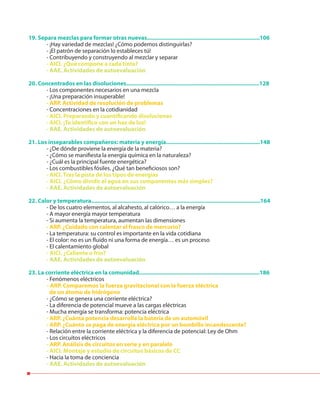 19. Separa mezclas para formar otras nuevas........................................................................106
- ¡Hay variedad de mezclas! ¿Cómo podemos distinguirlas?
- ¡El patrón de separación lo estableces tú!
- Contribuyendo y construyendo al mezclar y separar
- AICI. ¿Qué compone a cada tinta?
- AAE. Actividades de autoevaluación
20. Concentrados en las disoluciones.....................................................................................128
- Los componentes necesarios en una mezcla
- ¡Una preparación insuperable!
- ARP. Actividad de resolución de problemas
- Concentraciones en la cotidianidad
- AICI. Preparando y cuantificando disoluciones
- AICI. ¡Te identifico con un haz de luz!
- AAE. Actividades de autoevaluación
21. Los inseparables compañeros: materia y energía............................................................148
- ¿De dónde proviene la energía de la materia?
- ¿Cómo se manifiesta la energía química en la naturaleza?
- ¿Cuál es la principal fuente energética?
- Los combustibles fósiles. ¿Qué tan beneficiosos son?
- AICI. Tras la pista de los tipos de energías
- AICI. ¿Cómo dividir el agua en sus componentes más simples?
- AAE. Actividades de autoevaluación
22. Calor y temperatura............................................................................................................164
- De los cuatro elementos, al alcahesto, al calórico… a la energía
- A mayor energía mayor temperatura
- Si aumenta la temperatura, aumentan las dimensiones
- ARP. ¿Cuidado con calentar el frasco de mercurio?
- La temperatura: su control es importante en la vida cotidiana
- El color: no es un fluido ni una forma de energía… es un proceso
- El calentamiento global
- AICI. ¿Caliente o frío?
- AAE. Actividades de autoevaluación
23. La corriente eléctrica en la comunidad.............................................................................186
- Fenómenos eléctricos
- ARP. Comparemos la fuerza gravitacional con la fuerza eléctrica
de un átomo de hidrógeno
- ¿Cómo se genera una corriente eléctrica?
- La diferencia de potencial mueve a las cargas eléctricas
- Mucha energía se transforma: potencia eléctrica
- ARP. ¿Cuánta potencia desarrolla la batería de un automóvil
- ARP. ¿Cuánto se paga de energía eléctrica por un bombillo incandescente?
- Relación entre la corriente eléctrica y la diferencia de potencial: Ley de Ohm
- Los circuitos eléctricos
- ARP. Análisis de circuitos en serie y en paralelo
- AICI. Montaje y estudio de circuitos básicos de CC
- Hacia la toma de conciencia
- AAE. Actividades de autoevaluación
 