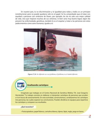 77
En nuestro país, la no discriminación y la igualdad para todas y todos es un principio
constitucional, pero no puede quedarse solo en el papel. Se ha comprobado que el tratar con
equidad a personas con síndrome de Down, por ejemplo, les da no solo una mejor calidad
de vida, sino que mejoran muchos de sus síntomas. Si bien sería muy bueno lograr algún día
prevenir las enfermedades genéticas, también lo es el respetar y tratar a las personas con estos
padecimientos como seres humanos, iguales a ti.
Figura 17.24. Ser diferente no es un problema, el problema es ser tratado diferente.
Analizando cariotipos
Imagínate que trabajas en el Centro Nacional de Genética Médica “Dr. José Gregorio
Hernández”. Tu trabajo consiste en elaborar e interpretar cariotipos de personas que acuden
a ti en busca de asesoramiento. En esta actividad, construiremos y analizaremos los cariotipos
tres personas, las cuales esperan tus conclusiones. Pueden dividirse en equipos para repartirse
los cariotipos y comparar sus resultados.
¿Qué necesitan?
• Fotocopiadora, papel blanco, cartulina blanca, tijeras, lápiz, regla, pega en barra.
 