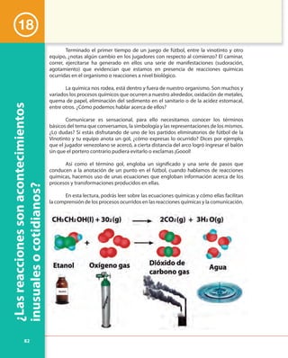 82
¿Lasreaccionessonacontecimientos
inusualesocotidianos?
18
Terminado el primer tiempo de un juego de fútbol, entre la vinotinto y otro
equipo, ¿notas algún cambio en los jugadores con respecto al comienzo? El caminar,
correr, ejercitarse ha generado en ellos una serie de manifestaciones (sudoración,
agotamiento) que evidencian que estamos en presencia de reacciones químicas
ocurridas en el organismo o reacciones a nivel biológico.
La química nos rodea, está dentro y fuera de nuestro organismo. Son muchos y
variados los procesos químicos que ocurren a nuestro alrededor, oxidación de metales,
quema de papel, eliminación del sedimento en el sanitario o de la acidez estomacal,
entre otros. ¿Cómo podemos hablar acerca de ellos?
Comunicarse es sensacional, para ello necesitamos conocer los términos
básicos del tema que conversamos, la simbología y las representaciones de los mismos.
¿Lo dudas? Si estás disfrutando de uno de los partidos eliminatorios de fútbol de la
Vinotinto y tu equipo anota un gol, ¿cómo expresas lo ocurrido? Dices por ejemplo,
que el jugador venezolano se acercó, a cierta distancia del arco logró ingresar el balón
sin que el portero contrario pudiera evitarlo o exclamas ¡Goool!
Así como el término gol, engloba un significado y una serie de pasos que
conducen a la anotación de un punto en el fútbol, cuando hablamos de reacciones
químicas, hacemos uso de unas ecuaciones que engloban información acerca de los
procesos y transformaciones producidos en ellas.
En esta lectura, podrás leer sobre las ecuaciones químicas y cómo ellas facilitan
la comprensión de los procesos ocurridos en las reacciones químicas y la comunicación.
inusualesocotidianos?
 