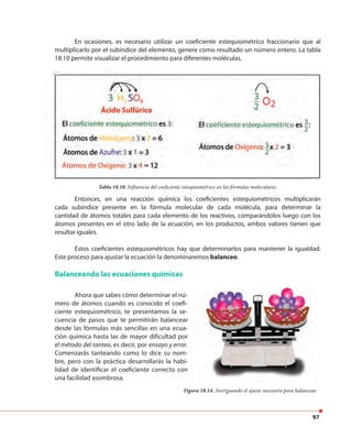 97
En ocasiones, es necesario utilizar un coeficiente estequiométrico fraccionario que al
multiplicarlo por el subíndice del elemento, genere como resultado un número entero. La tabla
18.10 permite visualizar el procedimiento para diferentes moléculas.
Entonces, en una reacción química los coeficientes estequiométricos multiplicarán
cada subíndice presente en la fórmula molecular de cada molécula, para determinar la
cantidad de átomos totales para cada elemento de los reactivos, comparándolos luego con los
átomos presentes en el otro lado de la ecuación, en los productos, ambos valores tienen que
resultar iguales.
Estos coeficientes estequiométricos hay que determinarlos para mantener la igualdad.
Este proceso para ajustar la ecuación la denominaremos balanceo.
Tabla 18.10. Influencia del coeficiente estequiométrico en las fórmulas moleculares.
Balanceando las ecuaciones químicas
Figura 18.14. Averiguando el ajuste necesario para balancear.
Ahora que sabes cómo determinar el nú-
mero de átomos cuando es conocido el coefi-
ciente estequiométrico, te presentamos la se-
cuencia de pasos que te permitirán balancear
desde las fórmulas más sencillas en una ecua-
ción química hasta las de mayor dificultad por
el método del tanteo, es decir, por ensayo y error.
Comenzarás tanteando como lo dice su nom-
bre, pero con la práctica desarrollarás la habi-
lidad de identificar el coeficiente correcto con
una facilidad asombrosa.
Tabla 18.10. Influencia del coeficiente estequiométrico en las fórmulas moleculares.
 