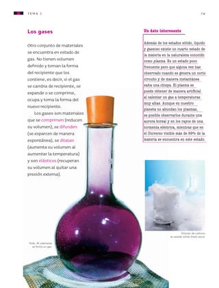 tema 1 79
Yodo. Al calentarse
se forma un gas.
Los gases
Otro conjunto de materiales
se encuentra en estado de
gas. No tienen volumen
definido y toman la forma
del recipiente que los
contiene, es decir, si el gas
se cambia de recipiente, se
expande o se comprime,
ocupa y toma la forma del
nuevo recipiente.
Los gases son materiales
que se comprimen (reducen
su volumen), se difunden
(se esparcen de manera
espontánea), se dilatan
(aumenta su volumen al
aumentar la temperatura)
y son elásticos (recuperan
su volumen al quitar una
presión externa).
Dióxido de carbono
en estado sólido (hielo seco).
Un dato interesante
Además de los estados sólido, líquido
y gaseoso existe un cuarto estado de
la materia en la naturaleza conocido
como plasma. Es un estado poco
frecuente pero que alguna vez has
observado cuando se genera un corto
circuito y de manera instantánea
salta una chispa. El plasma se
puede obtener de manera artificial
al calentar un gas a temperaturas
muy altas. Aunque en nuestro
planeta no abundan los plasmas,
es posible observarlos durante una
aurora boreal y en los rayos de una
tormenta eléctrica, mientras que en
el Universo visible más de 99% de la
materia se encuentra en este estado.
AB-CN-4-P-074-160.indd 79 25/11/11 13:58
 