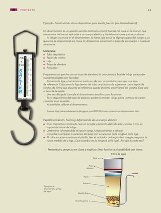 Ejemplo: Construcción de un dispositivo para medir fuerzas (un dinamómetro)
Un dinamómetro es un aparato sencillo destinado a medir fuerzas. Se basa en la relación que
existe entre las fuerzas aplicadas a un cuerpo elástico y las deformaciones que se producen.
Al colgar una masa en el dinamómetro, la fuerza que actúa es el propio peso del cuerpo y, ya
que éste es proporcional a la masa, lo utilizaremos para medir el peso de ese cuerpo o cualquier
otra fuerza.
Materiales:
l 	 Tubo de plástico
l 	 Tapón de corcho
l 	 Liga
l 	 Trozo de alambre
l 	 Rotulador
Preparamos un gancho con un trozo de alambre y lo colocamos al final de la liga para poder
sujetar los objetos con facilidad.
Tomamos la liga y marcamos un punto en ella con un rotulador, para que nos sirva
de referencia. Colocamos la liga dentro del tubo de plástico y la sujetamos con el tapón de
corcho, de forma que el punto de referencia quede próximo al comienzo del gancho. Éste será
el cero de la escala.
Una vez dibujada la escala el dinamómetro está listo para funcionar.
Si no disponemos del tubo de plástico, podemos montar la liga sobre un trozo de cartón
y colocar en él la escala.
Ya sólo falta calibrar el dinamómetro. 	
Fuente: http://elracodelaciencia.blogspot.com/2009/05/como-construir-un-dinamometro.html
Experimentación: Fuerza y deformación de un cuerpo elástico
l	 En el dispositivo construido, leer en la regla la posición del indicador y anotar 0 mm en
la posición inicial de la liga.
l	 Determinar la longitud de la liga sin carga, luego comenzar a colocar
	 monedas y comparar la variación del peso con la variación de la longitud de la liga.
l	 Al colocar cada moneda en el platillo, leer el indicador de longitud en la regla y registrar la
nueva medida de la liga. ¿Qué sucedió con la longitud de la liga? ¿Por qué sucede eso?
Presenta tu proyecto en clase y explica cómo funciona y la utilidad que tiene.
99
Ejemplos de
dinamómetro y filtro
de agua.
Gravilla gruesa
Filtro de agua
Agua
Arena
Placa
difusora
Gravilla fina
Tapa
proyecto
AB-CN-5-P-001-160.indd 99 22/11/11 17:51
 