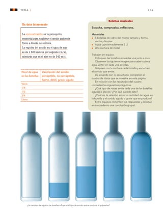 109tema 1
Botellas musicales
Escucha, comprueba, reflexiona.
Materiales
l 	 5 botellas de vidrio del mismo tamaño y forma,
vacías y limpias
l 	 Agua (aproximadamente 2 L)
l	 Una cuchara de metal
Trabajen en equipo.
Coloquen las botellas alineadas una junto a otra.
Observen la siguiente imagen para saber cuánta
agua verter en cada una de ellas.
Golpeen con la cuchara cada botella y escuchen
el sonido que emite.
De acuerdo con lo escuchado, completen el
cuadro de datos que se muestra en esta página.
En relación con los resultados del cuadro
contesten las siguientes preguntas:
¿Qué tipo de notas emite cada una de las botellas:
agudas o graves? ¿Por qué sucede esto?
¿Cuál es la relación entre la cantidad de agua en
la botella y el sonido agudo o grave que se produce?
Entre equipos comenten sus respuestas y escriban
en su cuaderno una conclusión grupal.
Nivel de agua 	 Descripción del sonido:
en las botellas 	 perceptible, no perceptible, 	
	 fuerte, débil, grave, agudo
Vacía	
1/4	
1/2	
3/4	
Llena	
¿La cantidad de agua en las botellas influye en el tipo de sonido que se produce al golpearlas?
Un dato interesante
La ecolocalización es la percepción
sensorial para explorar el medio ambiente
físico a través de sonidos.
La rapidez del sonido en el agua de mar
es de 1 500 metros por segundo (m/s),
mientras que en el aire es de 340 m/s.
AB-CN-5-P-001-160.indd 109 22/11/11 17:51
 