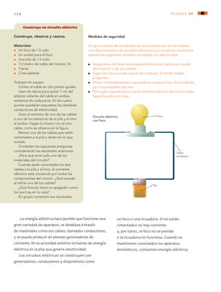 114 bloque Iv
La energía eléctrica hace posible que funcione una
gran variedad de aparatos; se desplaza a través
de materiales como los cables, llamados conductores,
y se puede producir en plantas generadoras de
corriente. En la actividad anterior la fuente de energía
eléctrica es la pila que genera electricidad.
Los circuitos eléctricos se construyen con
generadores, conductores y dispositivos como
Construye un circuito eléctrico
Construye, observa y razona.
Materiales
l	 Un foco de 1.5 volts
l	 Un socket para el foco
l	 Una pila de 1.5 volts
l	 1/2 metro de cable del número 16
l	 Tijeras
l	 Cinta aislante
Trabajen en equipo.
Corten el cable en dos partes iguales.
Usen las tijeras para quitar 1 cm del
plástico aislante del cable en ambos
extremos de cada parte. En las cuatro
puntas quedarán expuestos los alambres
conductores de electricidad.
Unan el extremo de uno de los cables
a uno de los extremos de la pila y el otro
al socket. Hagan lo mismo con el otro
cable, como se observa en la figura.
Retiren uno de los cables que están
conectados a la pila y observen lo que
sucede.
Contesten las siguientes preguntas
considerando los resultados anteriores.
¿Para qué sirve cada uno de los
materiales del circuito?
Cuando están conectados los dos
cables a la pila y al foco, la corriente
eléctrica está circulando por todos los
componentes del circuito. ¿Qué sucede
al retirar uno de los cables?
¿Qué función tiene un apagador como
los que hay en tu casa?
En grupo comenten sus resultados.
un foco o una licuadora. Si no están
conectados no hay corriente
y, por tanto, el foco no se prende
o la licuadora no funciona. Cuando se
mantienen conectados los aparatos
domésticos, consumen energía eléctrica.
Medidas de seguridad
Un gran número de accidentes son provocados por el mal manejo
o la descompostura de aparatos eléctricos, por lo que es importante
atender las siguientes medidas al trabajar con electricidad:
l 	 Asegúrense de hacer estos experimentos con vigilancia y ayuda
del maestro o de sus padres.
l 	 Sigan las instrucciones que se les indiquen. Si tienen dudas,
pregunten.
l 	 Avisen inmediatamente si se presenta cualquier tipo de accidente,
por muy pequeño que sea.
l 	 No hagan experimentos con la corriente eléctrica de los enchufes;
háganlos sólo con pilas.
Circuito eléctrico
con foco
Foco
Pila
Cable
conductor
AB-CN-5-P-001-160.indd 114 22/11/11 17:51
 