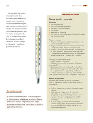 122 bloque Iv
No todos los materiales
conducen el calor de la
misma manera; por ejemplo,
cuando queremos cocinar
una salchicha en una fogata,
para sostenerla utilizamos un
tenedor con material aislante
como madera o plástico, que
son malos conductores de
calor. Si usáramos un objeto
de metal, que es un buen
conductor, en poco tiempo
se calentaría y podríamos
quemarnos la mano.
Un dato interesante
Al colocar un termómetro en la axila de una persona,
el calor fluye de la axila hacia el termómetro. Cuando
éste alcanza la misma temperatura que el cuerpo,
entonces el termómetro y el cuerpo están en equilibrio
y ya no fluye más calor.
El alambre que derrite
Observa, identifica y comprueba.
Materiales
l	 Tres tazas para café
l	 Tres cucharas cafeteras de metal
l	 Tres platos o trozos de madera
l	 Tres palillos
l	 Agua caliente, tibia y fría
l	 Tres trozos de mantequilla de tamaño similar (se puede
usar chocolate o cera)
Trabajen en equipo.
1.	 Pongan en una taza el agua caliente y coloquen una
cuchara durante tres minutos.
2.	 Tengan cuidado al tomar la cuchara y sacarla del agua.
Colóquenla sobre el plato o el trozo de madera.
3.	 Pongan un trozo de mantequilla sobre la cuchara y con
el palillo mezclen la mantequilla durante un minuto.
4.	 Observen detenidamente los cambios en la mantequilla.
	 Repitan los pasos 1 al 3 con agua tibia y agua fría.
Contesten las siguientes preguntas.
¿Qué le pasó a la mantequilla?
¿Qué cambios provocó la temperatura del agua en
la mantequilla?
¿Se alteraron la forma y el color de la mantequilla?
¿La cuchara sufrió alguna transformación? ¿Por qué?
En equipo comenten sus respuestas y escriban en
su cuaderno una conclusión que incluya el concepto de
conducción de calor. Reflexionen y compártanlo con el grupo.
Medidas de seguridad:
Recuerden que el exceso de calor es considerado
como un agente físico nocivo. Por eso deben tomar en
consideración:
l	 Realicen el experimento bajo la supervisión de su
maestro.
l	 Eviten calentar el agua cerca de materiales
inflamables como cartón, papel, tela, entre otros.
l	 Al utilizar la parrilla o lo que estén usando para
calentar, supervisen cuando ésta se encuentre
encendida.
l	 Al vaciar el agua, eviten tocar directamente la
cuchara, usen guantes. Así previenen quemaduras
en cualquier parte de su cuerpo o en el de sus
compañeros de equipo.
AB-CN-5-P-001-160.indd 122 22/11/11 17:51
 