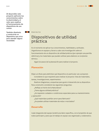 Dispositivos de utilidad
práctica
Es el momento de aplicar tus conocimientos, habilidades y actitudes.
Organícense en equipos y lleven a cabo una investigación sobre el
funcionamiento de un dispositivo de utilidad práctica (por ejemplo una parrilla
eléctrica) y los materiales que pueden utilizar para elaborar un recipiente
térmico.
Sigan los pasos de la planeación para realizar el proyecto.
Planeación
Elijan un título para delimitar qué dispositivo en particular van a proponer.
Consideren lo que requieren para realizar el proyecto: lista de materiales,
tareas, investigaciones, experimentos.
Realicen diagramas y esquemas para guiar el desarrollo de su dispositivo.
Para construirlo consideren las siguientes preguntas:
¿Refleja un hecho de la Naturaleza?
¿Tiene alguna utilidad práctica?
¿Se requieren cuidados o condiciones especiales para su mantenimiento
y operación?
¿Qué materiales podrían servir para fabricarlo?
¿Se pueden utilizar materiales de reúso o reciclados?
Desarrollo
Cada integrante del equipo tendrá una labor específica, con el propósito de que
todos participen y para que el trabajo en equipo sea organizado y colaborativo.
proyecto
Al desarrollar este
proyecto aplicarás tus
conocimientos sobre
la electricidad y el
calor para explicar
el funcionamiento de
dispositivos de uso
común.
También diseñarás
y construirás un
dispositivo que sirva
para atender alguna
necesidad.
bloque iv124
AB-CN-5-P-001-160.indd 124 22/11/11 17:51
 