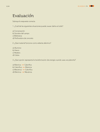 Evaluación
Subraya la respuesta correcta.
1. ¿Cuál de las siguientes situaciones puede causar daños al oído?
a) Conversación
b) Sonidos del campo
c) Biblioteca
d) Perforadora de concreto
2. ¿Qué material funciona como aislante eléctrico?
a) Aluminio
b) Hierro
c) Madera
d) Cobre
3. ¿Qué opción representa la transformación de energía cuando usas una plancha?
a) Eléctrica Calorífica
b) Calorífica Eléctrica
c) Mecánica Calorífica
d) Eléctrica Mecánica
bloque Iv126
AB-CN-5-P-001-160.indd 126 22/11/11 17:51
 