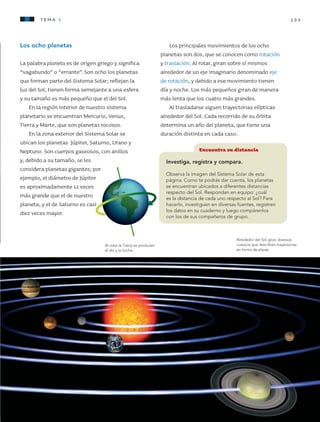 133tema 1
Los ocho planetas
La palabra planeta es de origen griego y significa
“vagabundo” o “errante”. Son ocho los planetas
que forman parte del Sistema Solar; reflejan la
luz del Sol, tienen forma semejante a una esfera
y su tamaño es más pequeño que el del Sol.
En la región interior de nuestro sistema
planetario se encuentran Mercurio, Venus,
Tierra y Marte, que son planetas rocosos.
En la zona exterior del Sistema Solar se
ubican los planetas Júpiter, Saturno, Urano y
Neptuno. Son cuerpos gaseosos, con anillos
y, debido a su tamaño, se les
considera planetas gigantes; por
ejemplo, el diámetro de Júpiter
es aproximadamente 12 veces
más grande que el de nuestro
planeta, y el de Saturno es casi
diez veces mayor.
Al rotar la Tierra se producen
el día y la noche.
Alrededor del Sol giran diversos
cuerpos que describen trayectorias
en forma de elipse.
Encuentra su distancia
Investiga, registra y compara.
Observa la imagen del Sistema Solar de esta
página. Como te podrás dar cuenta, los planetas
se encuentran ubicados a diferentes distancias
respecto del Sol. Respondan en equipo: ¿cuál
es la distancia de cada uno respecto al Sol? Para
hacerlo, investiguen en diversas fuentes, registren
los datos en su cuaderno y luego compárenlos
con los de sus compañeros de grupo.
Los principales movimientos de los ocho
planetas son dos, que se conocen como rotación
y traslación. Al rotar, giran sobre sí mismos
alrededor de un eje imaginario denominado eje
de rotación, y debido a ese movimiento tienen
día y noche. Los más pequeños giran de manera
más lenta que los cuatro más grandes.
Al trasladarse siguen trayectorias elípticas
alrededor del Sol. Cada recorrido de su órbita
determina un año del planeta, que tiene una
duración distinta en cada caso.
AB-CN-5-P-001-160.indd 133 22/11/11 17:51
 