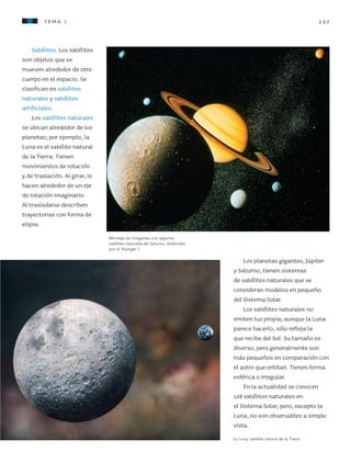 137tema 1
Satélites. Los satélites
son objetos que se
mueven alrededor de otro
cuerpo en el espacio. Se
clasifican en satélites
naturales y satélites
artificiales.
Los satélites naturales
se ubican alrededor de los
planetas; por ejemplo, la
Luna es el satélite natural
de la Tierra. Tienen
movimientos de rotación
y de traslación. Al girar, lo
hacen alrededor de un eje
de rotación imaginario.
Al trasladarse describen
trayectorias con forma de
elipse.
Los planetas gigantes, Júpiter
y Saturno, tienen sistemas
de satélites naturales que se
consideran modelos en pequeño
del Sistema Solar.
Los satélites naturales no
emiten luz propia; aunque la Luna
parece hacerlo, sólo refleja la
que recibe del Sol. Su tamaño es
diverso, pero generalmente son
más pequeños en comparación con
el astro que orbitan. Tienen forma
esférica o irregular.
En la actualidad se conocen
128 satélites naturales en
el Sistema Solar, pero, excepto la
Luna, no son observables a simple
vista.
La Luna, satélite natural de la Tierra.
Montaje de imágenes con algunos
satélites naturales de Saturno, obtenidas
por el Voyager 1.
AB-CN-5-P-001-160.indd 137 22/11/11 17:52
 