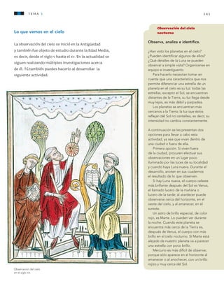 141tema 1
Lo que vemos en el cielo
La observación del cielo se inició en la Antigüedad
y también fue objeto de estudio durante la Edad Media,
es decir, desde el siglo v hasta el xv. En la actualidad se
siguen realizando múltiples investigaciones acerca
de él. Tú también puedes hacerlo al desarrollar la
siguiente actividad.
Observación del cielo
nocturno
Observa, analiza e identifica.
¿Han visto los planetas en el cielo?
¿Pueden identificar algunos de ellos?
¿Qué detalles de la Luna se pueden
observar a simple vista? Organícense en
equipo e investíguenlo.
Para hacerlo necesitan tomar en
cuenta que una característica que nos
permite diferenciar una estrella de un
planeta en el cielo es su luz: todas las
estrellas, excepto el Sol, se encuentran
distantes de la Tierra, su luz llega desde
muy lejos, es más débil y parpadea.
Los planetas se encuentran más
cercanos a la Tierra; la luz que éstos
reflejan del Sol no centellea, es decir, su
intensidad no cambia constantemente.
A continuación se les presentan dos
opciones para llevar a cabo esta
actividad, ya sea que vivan dentro de
una ciudad o fuera de ella.
Primera opción. Si viven fuera
de la ciudad, procuren efectuar sus
observaciones en un lugar poco
iluminado por las luces de su localidad
y cuando haya Luna nueva. Durante el
desarrollo, anoten en sus cuadernos
el resultado de lo que observen.
Si hay Luna nueva, el cuerpo celeste
más brillante después del Sol es Venus,
el llamado lucero de la mañana o
lucero de la tarde; al atardecer puede
observarse cerca del horizonte, en el
oeste del cielo, y al amanecer, en el
sureste.
Un astro de brillo especial, de color
rojo, es Marte. Lo pueden ver durante
la noche. Cuando este planeta se
encuentra más cerca de la Tierra es,
después de Venus, el cuerpo con más
brillo en el cielo nocturno. Si Marte está
alejado de nuestro planeta va a parecer
una estrella con poco brillo.
Mercurio es más difícil de observar,
porque sólo aparece en el horizonte al
amanecer o al anochecer, con un brillo
rojizo y muy cerca del Sol.
Observación del cielo
en el siglo xiii.
AB-CN-5-P-001-160.indd 141 22/11/11 17:52
 