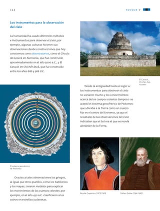 144 bloque v
Los instrumentos para la observación
del cielo
La humanidad ha usado diferentes métodos
e instrumentos para observar el cielo; por
ejemplo, algunas culturas hicieron sus
observaciones desde construcciones que hoy
conocemos como observatorios, como el Círculo
de Goseck en Alemania, que fue construido
aproximadamente en el año 5000 a.C., y El
Caracol en Chichén Itzá, que fue construido
entre los años 886 y 968 d.C.
Gracias a tales observaciones los griegos,
al igual que otros pueblos, como los babilonios
y los mayas, crearon modelos para explicar
los movimientos de los cuerpos celestes; por
ejemplo, en el año 450 a.C. clasificaron a los
astros en estrellas y planetas.
Desde la antigüedad hasta el siglo xv
los instrumentos para observar el cielo
no variaron mucho y los conocimientos
acerca de los cuerpos celestes tampoco: se
aceptó el sistema geocéntrico de Ptolomeo
que ubicaba a la Tierra como un cuerpo
fijo en el centro del Universo, ya que el
resultado de las observaciones del cielo
indicaban que el Sol era el que se movía
alrededor de la Tierra.
El Caracol,
Chichén-Itzá,
Yucatán.
El sistema geocéntrico
de Ptolomeo.
Galileo Galilei (1564-1642).Nicolás Copérnico (1473-1543).
AB-CN-5-P-001-160.indd 144 22/11/11 17:52
 