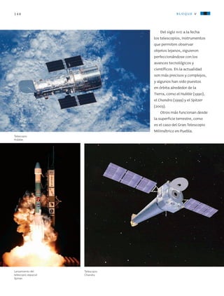 146 bloque v
Del siglo xvii a la fecha
los telescopios, instrumentos
que permiten observar
objetos lejanos, siguieron
perfeccionándose con los
avances tecnológicos y
científicos. En la actualidad
son más precisos y complejos,
y algunos han sido puestos
en órbita alrededor de la
Tierra, como el Hubble (1990),
el Chandra (1999) y el Spitzer
(2003).
Otros más funcionan desde
la superficie terrestre, como
es el caso del Gran Telescopio
Milimétrico en Puebla.
Telescopio
Chandra.
Telescopio
Hubble.
Lanzamiento del
telescopio espacial
Spitzer.
AB-CN-5-P-001-160.indd 146 22/11/11 17:52
 