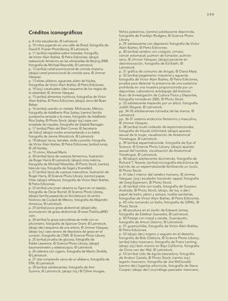 155
Créditos iconográficos
p. 8 niña estudiando, © Latinstock.
p. 10 niños jugando en una calle de Brasil, fotografía de
David R. Frazier Photolibrary, © Latinstock.
p. 11 (arriba) nopalitos sobre tostadas, fotografía
de Víctor Alain Ibáñez, © Petra Ediciones; (abajo)
taekwondo femenino en las olimpiadas de Beijing 2008,
fotografía de Michael Reynolds, © Latinstock.
p. 12 (arriba) cartel promocional de comida chatarra;
(abajo) cartel promocional de comida sana, © Jimmar
Vásquez.
p. 13 elote; plátano; aguacate; plato de frijoles,
fotografías de Víctor Alain Ibáñez, © Petra Ediciones.
p. 14 (izq.) cacahuates; (der.) esquema de los riegos de
la obesidad, © Jimmar Vásquez.
p. 15 (arriba) alimentos nutritivos, fotografías de Víctor
Alain Ibáñez, © Petra Ediciones; (abajo) Jarra del Buen
Beber.
p. 16 (arriba) usando un metate, Michoacán, México,
fotografía de Adalberto Ríos Szalay; (centro) familia
purépecha sentada a la mesa, fotografía de Adalberto
Ríos Szalay, © Photo Stock; (abajo izq.) sope con
ensalada de nopales, fotografía de Salatiel Barragán.
p. 17 (arriba) Plato del Bien Comer, © Secretaría
de Salud; (abajo) madre amamantando a su bebé,
fotografía de Jennie Woodcock, © Latinstock.
p. 18 (abajo); tacos, tamales, atole y pozole, fotografía
de Víctor Alain Ibáñez, © Petra Ediciones; (arriba) tunas,
© Jill Hartley.
p. 19 cómic, Manuel Marín.
p. 20 (arriba) tipos de cuerpos femeninos, ilustración
de Roger Harris © Latinstock; (abajo) cinta métrica,
fotografía de Michael Nitzschke, © Photo Stock; (centro)
báscula roja, fotografía de Sagel y Kranefeld.
p. 21 (arriba) tipos de cuerpos masculinos, ilustración de
Roger Harris, © Science Photo Library; (centro) papas
fritas; (abajo) refrescos, fotografía de Víctor Alain Ibáñez,
© Petra Ediciones.
p. 22 (arriba) una joven observa su figura en un espejo,
fotografía de Óscar Burriel, © Science Photo Library,
(abajo) familia paseando en bicicleta por el centro
histórico de Ciudad de México, fotografía de Alejandro
Amezcua, © Latinstock.
p. 23 (arriba) poca grasa abdominal; (abajo) alta
acumulación de grasa abdominal, © www.TheVisualMD.
com.
p. 24 (arriba) la grasa subcutánea se mide con un
plicómetro, fotografía de Spencer Grant, © Latinstock;
(abajo der.) esquema de una arteria, © Jimmar Vásquez;
(abajo izq.) caso severo de depósitos de grasa en el
corazón, fotografía de CNRI, © Science Photo Library.
p. 25 (arriba) prueba de glucosa, fotografía de
Eddie Lawrence, © Science Photo Library; (abajo)
baumanómetro y estetoscopio, © Latinstock.
p. 26 calavera con cigarro, fotografía de Martin Shields,
© Latinstock.
p. 27 olas rompiendo cerca de un aldeano, fotografía de
EPA, © Latinstock.
p. 28 (arriba) adolescentes, fotografía de Ann
Summa, © Latinstock; (abajo izq.) © Other Images,
Niños palestinos; (centro) adolescente deprimida,
fotografía de Franklyn Rodgers, © Science Photo
Library.
p. 29 adolescente con depresión fotografía de Víctor
Alain Ibáñez, © Petra Ediciones.
p. 30 (arriba) cerebro con coágulo; cirrosis;
cáncer estomacal; pulmón de fumador; pulmón
sano, © Jimmar Vásquez; (abajo) paciente en
desintoxicación, fotografía de Ed Kashi, ©
Latinstock.
p. 31 gráfica de consumo de drogas, © Diana Mata.
p. 32 (arriba) pegamento industrial y aguarrás
fotografía de Víctor Alain Ibáñez, © Petra Ediciones,
prueba para detectar la presencia de una sustancia
prohibida en una muestra proporcionada por un
deportista. Laboratorio antidopaje del Instituto
Ruso de Investigación de Cultura Física y Deportes,
fotografía tomada en 2005, © Photo Stock.
p. 33 adolescente trepando por un árbol, fotografía
Judith Wagner, © Latinstock.
pp. 34-35 adolescentes tomados de las manos, ©
Latinstock.
pp. 36-37 sistema endocrino femenino y masculino,
© Jimmar Vásquez.
p. 38 (arriba) óvulo rodeado de espermatozoides,
fotografía de Visuals Unlimited; (abajo) aparato
sexual de la mujer, visualización de Anatomical
Travelogue, © Latinstock.
p. 39 (arriba) espermatozoide, fotografía de Eye of
Science, © Science Photo Library; (abajo) aparato
sexual del hombre, visualización de Anatomical
Travelogue, © Latinstock.
p. 40 (abajo) adolescente durmiendo, fotografía de
Richard T. Nowitz; (arriba) micrografía electrónica de
barrido de un espermatozoide fertilizando un óvulo,
© Photo Stock.
p. 41 (der.) interior del cerebro humano, © Jimmar
Vásquez; (izq.) escalador haciendo rappel, fotografía
de Greg Epperson, © Photo Stock.
p. 42 (arriba) niña con toalla, fotografía de Gustavo
Andrade, © Photo Stock; (abajo, de izq. a der.)
papel de baño; jabón y estopa; toallas sanitarias,
fotografías de Víctor Alain Ibáñez, © Petra Ediciones.
p. 43 niño tomando un baño, fotografía de GIRAL, ©
Photo Stock.
p. 48 escultura en el Jardín de Edward James,
fotografía de Esteban Saavedra, © Latinstock.
p. 50 Paisaje con nopal y zacate, Guanajuato,
fotografía de Arturo Osorno, © Latinstock.
p. 51 guamúchiles, fotografía de Víctor Alain Ibáñez,
© Petra Ediciones.
p. 52 (abajo der.) órgano y saguaro en el desierto,
fotografía de Bob Gibbons, © Science Photo Library;
(arriba) lobo mexicano, fotografía de Frans Lanting;
(abajo izq.) león marino en Baja California, fotografía
de Onne van der Wal, © Latinstock.
p. 53 (arriba) nido de águila pescadora, fotografía
de Andoni Canela, © Photo Stock; (centro izq.)
lagarto mexicano, fotografía de Joe McDonald;
(centro der.) lagartija arborícola, fotografía de Steve
Cooper; (abajo der.) murciélago pescador mexicano,
AB-CN-5-P-001-160.indd 155 22/11/11 17:52
 