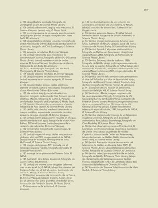 tema 1 157157
p. 105 (abajo) ballena jorobada, fotografía de
Christopher Swann, © Science Photo Library.
p. 106 (arriba) oído externo, regla y reloj mecánico, ©
Jimmar Vásquez; (centro) reloj, © Photo Stock.
p. 107 (centro) esquema de un resorte siendo estirado;
(abajo) gotas y ondas de agua, fotografía de Chase
Swift, © Latinstock.
p. 108 (abajo) teléfono de latas y cuerda, fotografía de
Víctor Alain Ibáñez, © Petra Ediciones; (arriba) delfín en
un acuario, fotografía de Chris Sattlberger, © Science
Photo Library.
p. 109 esquema de botellas, © Jimmar Vásquez.
p. 110 (arriba) instrumento para monitorear la
contaminación auditiva, fotografía de NASA, © Science
Photo Library; (centro) representación de ondas
sonoras, © Jimmar Vásquez; (izq.) bocinas de alarma,
fotografía de Jim Edds, © Latinstock.
pp. 112-113 relámpagos, fotografía de Jim Reed
Photography, © Science Photo Library.
p. 114 circuito eléctrico con foco, © Jimmar Vásquez.
p. 115 (abajo) esquema de un circuito encendido;
(arriba) esquema de un circuito apagado, © Jimmar
Vásquez.
p. 116 desatornillador; pinzas; cables eléctricos;
alambre de cobre; cuchara; reloj digital, fotografía de
Víctor Alain Ibáñez, © Petra Ediciones.
p. 117 (de arriba a abajo) planta hidroeléctrica,
Veracruz, fotografía de Leonardo Díaz Romero; central
eléctrica, México, fotografía de Carlos S. Pereyra;
desfibrilador, fotografía de Europhoto, © Photo Stock.
p. 118 líquido inflamable derramado sobre el suelo,
fotografía de Paul Rapson, © Science Photo Library.
p. 120 cerillo; olla; plancha; mechero calentando un
cuerpo metálico; esquema de transmisión de calor;
esquema de agua hirviendo, © Jimmar Vásquez.
p. 121 (arriba) aserrín; agua; aserrín revuelto en el agua;
aserrín asentado en el agua, fotografía de Víctor Alain
Ibáñez, © Petra Ediciones; (centro) esquema de la
radiación del calor solar, © Jimmar Vásquez.
p. 122 termómetro, fotografía de Gustoimages, ©
Science Photo Library.
p. 123 (arriba) imagen infrarroja de las temperaturas
globales, abril de 2003, imagen satelital de NASA;
(abajo) niños en el parque, termograma de Tony
McConnell, © Science Photo Library.
p. 128 imagen de la galaxia M51 tomada por el
telescopio espacial Hubble, fotografía de NASA, ©
Science Photo Library.
p. 130 montaje de los planetas del Sistema Solar, ©
NASA.
p. 131 ilustración de la Esfera Ecuatorial, fotografía de
Gianni Tortoli, © Latinstock.
p. 132 (arriba) una enorme curva de gases calientes
crea un asa en el Sol, © NASA; (abajo) los planetas del
Sistema Solar con el Sol al centro, ilustración de
David A. Hardy, © Science Photo Library.
p. 133 (arriba) esquema de la rotación de la Tierra,
© Jimmar Vásquez; (abajo) Sistema Solar con el
Sol al centro y los ocho planetas alrededor de él,
ilustración de Friedrich Saurer, © Photo Stock.
p. 134 esquema de la actividad, © Jimmar
Vásquez.
p. 135 (arriba) ilustración de un cinturón de
asteroides alrededor de una estrella, © NASA;
(abajo) cinturón de asteroides, ilustración de
Roger Harris.
p. 136 (arriba) asteroide Gaspra, © NASA; (abajo)
meteorito Hoba, fotografía de Sinclair Stammers, ©
Science Photo Library.
p. 137 (arriba) imagen compuesta de Saturno y sus
lunas, ilustración de NASA; (abajo) la Luna y la Tierra,
ilustración de Richard Bizley, © Science Photo Library.
p. 138 (arriba) Sputnik I, el primer satélite artificial,
fotografía de Detlev van Ravenswaay; (abajo) nave
espacial Kliper, 2005, fotografía de Ria Novosti, ©
Science Photo Library.
p. 139 (arriba) Saturno y dos de sus lunas, 1980,
fotografía de NASA; (abajo izq.) imagen coloreada de
Io, una luna de Júpiter, fotografía de NASA; (abajo der.)
montaje de Júpiter e Io, imágenes tomadas por la nave
espacial New Horizons en 2007, imagen de NASA, ©
Science Photo Library.
p. 140 (arriba) detalle del calendario azteca mostrando
al dios del Sol arriba y al dios de la oscuridad abajo,
fotografía de Werner Forman; (abajo) Tonatiuh, dios
del Sol, fotografía de Werner Forman, © Latinstock.
p. 141 ilustración de una lección de astronomía,
ilustración del siglo XIII, © Science Photo Library.
p. 142 (arriba izq.) Marte, imagen compuesta de
las naves espaciales Viking I y II, fotografía de US
Geological Survey; (arriba der.) Venus, ilustración de
Friedrich Saurer; (centro) Mercurio, imagen compuesta
de la nave espacial Mariner 10, fotografía de US
Geological Survey; (abajo) Júpiter visto desde el
telescopio espacial Hubble, 1991, fotografía de NASA,
© Science Photo Library.
p. 143 (arriba) diagrama del montaje de un telescopio
ecuatorial universal, fotografía de la Sociedad
Astronómica Real; (abajo) Stonehenge, fotografía de
Chris Madeley, © Science Photo Library.
p. 144 (arriba) observatorio maya en Chichén-Itzá, ©
Latinstock; (centro) cosmología ptolomeica, ilustración
de Sheila Terry; (abajo izq.) retrato de Nicolás
Copérnico, ilustración de Detlev van Ravenswaay;
(abajo der.) retrato de Galileo Galilei, ilustración de
Sheila Terry, © Science Photo Library.
p. 145 (arriba) ilustración de una demostración del
telescopio de Galileo en Venecia, Italia, 1609, ©
Science Photo Library; (abajo) telescopios de Galileo
Galilei, fotografía de Gustavo Tomsich, © Latinstock.
p. 146 (arriba) telescopio espacial Hubble en órbita,
fotografía de NASA, © Science Photo Library; (abajo
izq.) lanzamiento del telescopio espacial Spitzer,
Florida, fotografía de NASA, © Latinstock; (abajo der.)
ilustración del telescopio Chandra, © NASA.
p. 147 formación del Sistema Solar, ilustración de Mark
Garlick, © Science Photo Library.
AB-CN-5-P-001-160.indd 157 22/11/11 17:52
 