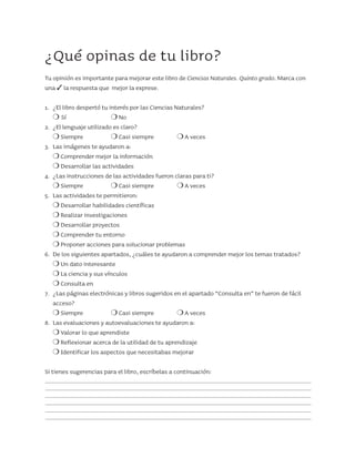 ¿Qué opinas de tu libro?
Tu opinión es importante para mejorar este libro de Ciencias Naturales. Quinto grado. Marca con
una 3 la respuesta que mejor la exprese.
1.	 ¿El libro despertó tu interés por las Ciencias Naturales?
	 m Sí	 m No
2.	 ¿El lenguaje utilizado es claro?
	 m Siempre	 m Casi siempre	 m A veces
3.	 Las imágenes te ayudaron a:
	 m Comprender mejor la información
	 m Desarrollar las actividades
4.	 ¿Las instrucciones de las actividades fueron claras para ti?
	 m Siempre	 m Casi siempre	 m A veces
5.	 Las actividades te permitieron:
	 m Desarrollar habilidades científicas
	 m Realizar investigaciones
	 m Desarrollar proyectos
	 m Comprender tu entorno
	 m Proponer acciones para solucionar problemas
6.	 De los siguientes apartados, ¿cuáles te ayudaron a comprender mejor los temas tratados?
	 m Un dato interesante
	 m La ciencia y sus vínculos
	 m Consulta en
7.	 ¿Las páginas electrónicas y libros sugeridos en el apartado “Consulta en” te fueron de fácil
	acceso?
	 m Siempre	 m Casi siempre	 m A veces
8.	 Las evaluaciones y autoevaluaciones te ayudaron a:
	 m Valorar lo que aprendiste
	 m Reflexionar acerca de la utilidad de tu aprendizaje
	 m Identificar los aspectos que necesitabas mejorar
Si tienes sugerencias para el libro, escríbelas a continuación:
AB-CN-5-P-001-160.indd 159 22/11/11 17:52
 