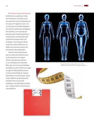 20 bloque I
El sobrepeso y la obesidad son
problemas causados por mala
alimentación; consisten en la
acumulación excesiva de grasa en
el cuerpo. En algunos casos son
consecuencia de enfermedades o
de ciertos trastornos psicológicos.
Por ejemplo, es el caso de las
personas que intentan aliviar su
nerviosismo comiendo en todo
momento durante el día. Sin
embargo, en la mayoría de las
ocasiones estos trastornos se
deben al consumo excesivo de
alimentos industrializados.
Ésta es una de las causas
que nos han convertido en una
de las naciones con mayor
número de personas obesas
o con sobrepeso en el mundo.
Más aún, el consumo de bebidas
energéticas y de refrescos en lugar
de agua simple potable y leche
se ha incrementado de manera
alarmante en nuestro país. Estos
malos hábitos de alimentación
también son la causa del
sobrepeso y la obesidad a niveles
que comprometen seriamente la
salud pública.
Figuras de mujer con peso inferior al normal
(izquierda), normal (centro) y sobrepeso (derecha).
AB-CN-5-P-001-160.indd 20 22/11/11 17:50
 