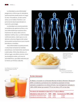 tema 1 21
Un dato interesante
En México, de acuerdo con la Encuesta Nacional de Salud y Nutrición (Ensanut)
2006, la incidencia y prevalencia de la obesidad ha aumentado de forma
alarmante y progresiva en los últimos 20 años. Las investigaciones realizadas de
1999 a 2006 indican que aumentó 77% en los niños y 47% en las niñas.
Prevalencia de obesidad en niños de 5 a 11 años en México
Obesidad en niños de 5 a 11	 1999	 2006	 Incremento de 1999 a 2006
Prevalencia nacional en niños	 5.3%	 9.4%	 77.0%
Prevalencia nacional en niñas	 5.9%	 8.7%	 47.0%
Consulta en...
http://www.pumitasfutbol.
unam.mx/obesidad.html
Figuras de hombre con
peso inferior al normal
(izquierda), normal
(centro) y sobrepeso
( derecha).
Los refrescos y las comidas con
exceso de grasas ocasionan
obesidad.
La obesidad es una enfermedad
progresiva y crónica que sin atenderse
oportunamente puede poner en riesgo
la vida. Si la padeces, acude cuanto
antes con el médico familiar o con
personal de salud especializado en
nutrición y psicología.
La obesidad no es exclusivamente
un problema de apariencia física, sino
una enfermedad que ocasiona otros
trastornos de salud, tales como la
diabetes mellitus tipo 2 y enfermedades
cardiovasculares, males que a su vez
afectan a diversos órganos del cuerpo
provocando muchas de las veces muerte
prematura o invalidez.
Esta enfermedad se puede prevenir
o solucionar tomando las medidas
preventivas o de tratamiento oportunas
y adecuadas. Entre ellas destaca, en
primer lugar, una dieta correcta, como
ya estudiamos antes, así como la
actividad física, que debe realizarse por
lo menos 30 minutos cada día.
AB-CN-5-P-001-160.indd 21 22/11/11 17:50
 