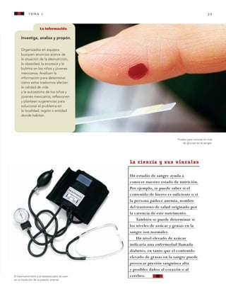 tema 1 25
La información
Investiga, analiza y propón.
Organizados en equipos
busquen anuncios acerca de
la situación de la desnutrición,
la obesidad, la anorexia y la
bulimia en los niños y jóvenes
mexicanos. Analicen la
información para determinar
cómo estos trastornos afectan
la calidad de vida
y la autoestima de los niños y
jóvenes mexicanos; reflexionen
y planteen sugerencias para
solucionar el problema en
la localidad, región o entidad
donde habitan.
El baumanómetro y el estetoscopio se usan
en la medición de la presión arterial.
Prueba para conocer el nivel
de glucosa en la sangre.
La ciencia y sus vínculos
Un estudio de sangre ayuda a
conocer nuestro estado de nutrición.
Por ejemplo, se puede saber si el
contenido de hierro es suficiente o si
la persona padece anemia, nombre
del trastorno de salud originado por
la carencia de este nutrimento.
También se puede determinar si
los niveles de azúcar y grasas en la
sangre son normales.
Un nivel elevado de azúcar
indicaría una enfermedad llamada
diabetes, en tanto que el contenido
elevado de grasas en la sangre puede
provocar presión sanguínea alta
y posibles daños al corazón o al
cerebro.
AB-CN-5-P-001-160.indd 25 22/11/11 17:50
 