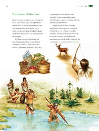 bloque II62
Al realizarlas, los humanos sólo
recogían lo que necesitaban para
subsistir, por lo que el impacto sobre la
Naturaleza era mínimo.
Los grupos humanos también
seguían a los animales de un sitio a
otro durante sus migraciones. Esto
permitía la renovación y recuperación
de los recursos en los lugares que
habitaban temporalmente. Este tipo de
sociedades se conocen como nómadas.
El ser humano y la Naturaleza
El ser humano comparte con otros seres
vivos los mismos espacios y también
depende de su entorno para satisfacer
sus necesidades. Su relación con el
entorno natural ha cambiado a lo largo
del tiempo de acuerdo con su desarrollo
tecnológico.
En las primeras sociedades, las
principales actividades para obtener
alimentos fueron la recolección de
frutas y vegetales, y la pesca y la caza.
AB-CN-5-P-001-160.indd 62 22/11/11 17:50
 