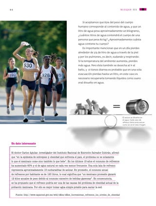 84 bloque iII
Si aceptamos que 65% del peso del cuerpo
humano corresponde al contenido de agua, y que un
litro de agua pesa aproximadamente un kilogramo,
¿cuántos litros de agua contendrá el cuerpo de una
persona que pesa 80 kg? ¿Aproximadamente cuánta
agua contiene tu cuerpo?
Es importante mencionar que en un día pierdes
alrededor de 3/4 de litro de agua a través de la piel
y por los pulmones, es decir, sudando y respirando.
Si la temperatura del ambiente aumenta, pierdes
más agua. Pero ésta también se desecha al ir al
baño, y si tienes diarrea es probable que en una sola
evacuación pierdas hasta un litro, en este caso es
necesario recuperarla tomando líquidos como suero
oral disuelto en agua.
Un dato interesante
El doctor Carlos Aguilar, investigador del Instituto Nacional de Nutrición Salvador Zubirán, afirmó
que “en la epidemia de sobrepeso y obesidad que enfrenta el país, el problema no es solamente
lo que el mexicano come sino también lo que bebe”. En los últimos 10 años el consumo de refrescos
ha aumentado 60% y el de agua natural es cada vez menos frecuente. Una sola lata de refresco
representa aproximadamente 13 cucharaditas de azúcar. En promedio, el consumo anual
de refrescos por habitante es de 120 litros, lo cual significa que “un mexicano promedio ganará
12 kilos anuales de peso debido al consumo excesivo de bebidas gaseosas”. En consecuencia,
se ha propuesto que el refresco podría ser una de las causas del problema de obesidad actual de la
población mexicana. Por ello es mejor tomar agua simple potable para saciar la sed.
Fuente: http://www.capacinet.gob.mx/wb2/eMex/eMex_Incrementan_refrescos_los_niveles_de_obesidad
El azúcar se disuelve en
el agua. Cada vaso de
refresco tiene tanta azúcar
como se ve en esta imagen.
=
AB-CN-5-P-001-160.indd 84 22/11/11 17:51
 