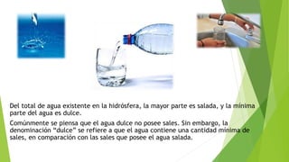 Del total de agua existente en la hidrósfera, la mayor parte es salada, y la mínima
parte del agua es dulce.
Comúnmente se piensa que el agua dulce no posee sales. Sin embargo, la
denominación “dulce” se refiere a que el agua contiene una cantidad mínima de
sales, en comparación con las sales que posee el agua salada.
 