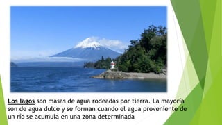 Los lagos son masas de agua rodeadas por tierra. La mayoría
son de agua dulce y se forman cuando el agua proveniente de
un río se acumula en una zona determinada
 