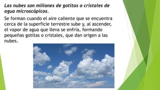 Las nubes son millones de gotitas o cristales de
agua microscópicos.
Se forman cuando el aire caliente que se encuentra
cerca de la superficie terrestre sube y, al ascender,
el vapor de agua que lleva se enfría, formando
pequeñas gotitas o cristales, que dan origen a las
nubes.
 