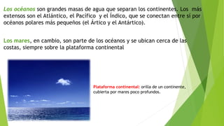 Los océanos son grandes masas de agua que separan los continentes. Los más
extensos son el Atlántico, el Pacífico y el Índico, que se conectan entre sí por
océanos polares más pequeños (el Ártico y el Antártico).
Los mares, en cambio, son parte de los océanos y se ubican cerca de las
costas, siempre sobre la plataforma continental
Plataforma continental: orilla de un continente,
cubierta por mares poco profundos.
 