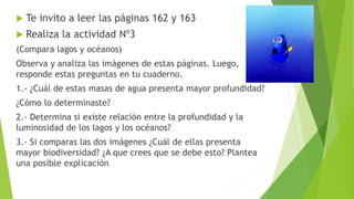  Te invito a leer las páginas 162 y 163
 Realiza la actividad Nº3
(Compara lagos y océanos)
Observa y analiza las imágenes de estas páginas. Luego,
responde estas preguntas en tu cuaderno.
1.- ¿Cuál de estas masas de agua presenta mayor profundidad?
¿Cómo lo determinaste?
2.- Determina si existe relación entre la profundidad y la
luminosidad de los lagos y los océanos?
3.- Si comparas las dos imágenes ¿Cuál de ellas presenta
mayor biodiversidad? ¿A que crees que se debe esto? Plantea
una posible explicación
 