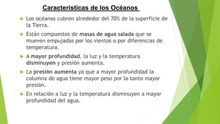  Los océanos cubren alrededor del 70% de la superficie de
la Tierra.
 Están compuestos de masas de agua salada que se
mueven empujadas por los vientos o por diferencias de
temperatura.
 A mayor profundidad, la luz y la temperatura
disminuyen y presión aumenta.
 La presión aumenta ya que a mayor profundidad la
columna de agua tiene mayor peso por lo tanto mayor
presión.
 En relación a luz y la temperatura disminuyen a mayor
profundidad del agua.
Características de los Océanos
 