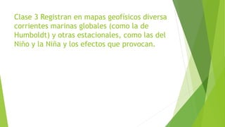 Clase 3 Registran en mapas geofísicos diversa
corrientes marinas globales (como la de
Humboldt) y otras estacionales, como las del
Niño y la Niña y los efectos que provocan.
 